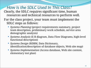How Is the SDLC Used In This Class?
Clearly, the SDLC requires significant time, human
resources and technical resources to perform well.
For the class project, your team must implement the
SDLC steps as follows:
 Systems Planning (project requirements summary, project
team description, preliminary work schedule, service area
demographic analysis)
 Systems Analysis (E-R diagram, Data Flow Diagrams, high-level
functional description)
 Systems Design (RDBM, Data Dictionary,
identification/description of database objects, Web site map)
 Systems Implementation (Access database, Web site content,
elementary test plan)
10
 