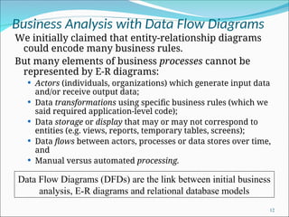 Business Analysis with Data Flow Diagrams
We initially claimed that entity-relationship diagrams
could encode many business rules.
But many elements of business processes cannot be
represented by E-R diagrams:
 Actors (individuals, organizations) which generate input data
and/or receive output data;
 Data transformations using specific business rules (which we
said required application-level code);
 Data storage or display that may or may not correspond to
entities (e.g. views, reports, temporary tables, screens);
 Data flows between actors, processes or data stores over time,
and
 Manual versus automated processing.
12
Data Flow Diagrams (DFDs) are the link between initial business
analysis, E-R diagrams and relational database models
 