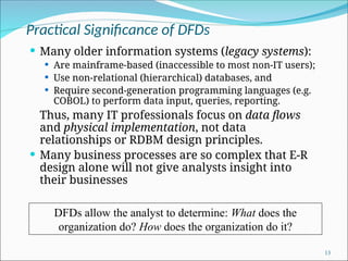 Practical Significance of DFDs
 Many older information systems (legacy systems):
 Are mainframe-based (inaccessible to most non-IT users);
 Use non-relational (hierarchical) databases, and
 Require second-generation programming languages (e.g.
COBOL) to perform data input, queries, reporting.
Thus, many IT professionals focus on data flows
and physical implementation, not data
relationships or RDBM design principles.
 Many business processes are so complex that E-R
design alone will not give analysts insight into
their businesses
13
DFDs allow the analyst to determine: What does the
organization do? How does the organization do it?
 