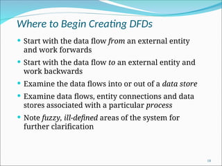 Where to Begin Creating DFDs
 Start with the data flow from an external entity
and work forwards
 Start with the data flow to an external entity and
work backwards
 Examine the data flows into or out of a data store
 Examine data flows, entity connections and data
stores associated with a particular process
 Note fuzzy, ill-defined areas of the system for
further clarification
18
 