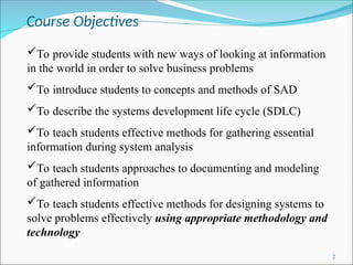 Course Objectives
2
To provide students with new ways of looking at information
in the world in order to solve business problems
To introduce students to concepts and methods of SAD
To describe the systems development life cycle (SDLC)
To teach students effective methods for gathering essential
information during system analysis
To teach students approaches to documenting and modeling
of gathered information
To teach students effective methods for designing systems to
solve problems effectively using appropriate methodology and
technology
 
