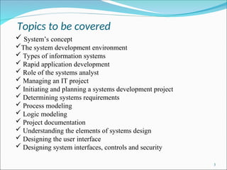 Topics to be covered
3
 System’s concept
The system development environment
 Types of information systems
 Rapid application development
 Role of the systems analyst
 Managing an IT project
 Initiating and planning a systems development project
 Determining systems requirements
 Process modeling
 Logic modeling
 Project documentation
 Understanding the elements of systems design
 Designing the user interface
 Designing system interfaces, controls and security
 