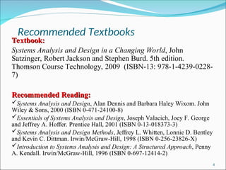Recommended Textbooks
4
Textbook:
Textbook:
Systems Analysis and Design in a Changing World, John
Satzinger, Robert Jackson and Stephen Burd. 5th edition.
Thomson Course Technology, 2009 (ISBN-13: 978-1-4239-0228-
7)
Recommended Reading:
Recommended Reading:
Systems Analysis and Design, Alan Dennis and Barbara Haley Wixom. John
Wiley & Sons, 2000 (ISBN 0-471-24100-8)
Essentials of Systems Analysis and Design, Joseph Valacich, Joey F. George
and Jeffrey A. Hoffer. Prentice Hall, 2001 (ISBN 0-13-018373-3)
Systems Analysis and Design Methods, Jeffrey L. Whitten, Lonnie D. Bentley
and Kevin C. Dittman. Irwin/McGraw-Hill, 1998 (ISBN 0-256-23826-X)
Introduction to Systems Analysis and Design: A Structured Approach, Penny
A. Kendall. Irwin/McGraw-Hill, 1996 (ISBN 0-697-12414-2)
 