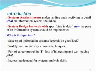 Introduction
5
• Systems Analysis means understanding and specifying in detail
what an information system should do.
• System Design has to do with specifying in detail how the parts
of an information system should be implemented
Why is it important?
• Success of information systems depends on good SAD
• Widely used in industry - proven techniques
• Part of career growth in IT - lots of interesting and well-paying
jobs!
• Increasing demand for systems analysis skills
 