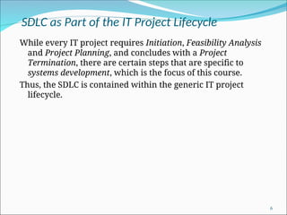SDLC as Part of the IT Project Lifecycle
While every IT project requires Initiation, Feasibility Analysis
and Project Planning, and concludes with a Project
Termination, there are certain steps that are specific to
systems development, which is the focus of this course.
Thus, the SDLC is contained within the generic IT project
lifecycle.
6
 