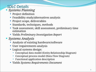 SDLC Details
 Systems Planning
 Project definition
 Feasibility study/alternatives analysis
 Project scope, deliverables
 Standards, techniques, methods
 Task assessment, skill assessment, preliminary time
estimation
 Yields Preliminary Investigation Report
 Systems Analysis
 Analysis of existing hardware/software
 User requirements analysis
 Logical systems design:
 Conceptual data model (Entity-Relationship Diagram)
 Conceptual process model (Data Flow Diagram)
 Functional application description
 Yields Systems Requirements Document
8
 