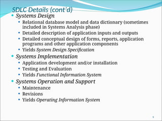SDLC Details (cont’d)
 Systems Design
 Relational database model and data dictionary (sometimes
included in Systems Analysis phase)
 Detailed description of application inputs and outputs
 Detailed conceptual design of forms, reports, application
programs and other application components
 Yields System Design Specification
 Systems Implementation
 Application development and/or installation
 Testing and Evaluation
 Yields Functional Information System
 Systems Operation and Support
 Maintenance
 Revisions
 Yields Operating Information System
9
 