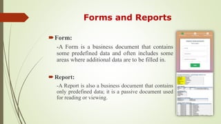 Forms and Reports
Form:
-A Form is a business document that contains
some predefined data and often includes some
areas where additional data are to be filled in.
Report:
-A Report is also a business document that contains
only predefined data; it is a passive document used
for reading or viewing.
 