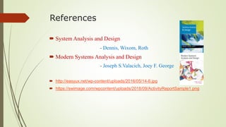 References
 System Analysis and Design
- Dennis, Wixom, Roth
 Modern Systems Analysis and Design
- Joseph S.Valacich, Joey F. George
 http://easyux.net/wp-content/uploads/2016/05/14-6.jpg
 https://swimage.com/wpcontent/uploads/2018/09/ActivityReportSample1.png
 