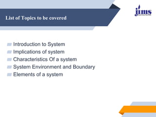 List of Topics to be covered
▰ Introduction to System
▰ Implications of system
▰ Characteristics Of a system
▰ System Environment and Boundary
▰ Elements of a system
 