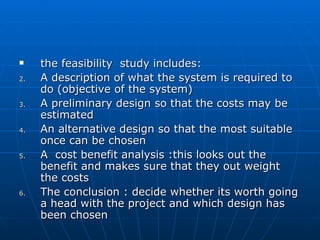  the feasibility study includes:the feasibility study includes:
2.2. A description of what the system is required toA description of what the system is required to
do (objective of the system)do (objective of the system)
3.3. A preliminary design so that the costs may beA preliminary design so that the costs may be
estimatedestimated
4.4. An alternative design so that the most suitableAn alternative design so that the most suitable
once can be chosenonce can be chosen
5.5. A cost benefit analysis :this looks out theA cost benefit analysis :this looks out the
benefit and makes sure that they out weightbenefit and makes sure that they out weight
the coststhe costs
6.6. The conclusion : decide whether its worth goingThe conclusion : decide whether its worth going
a head with the project and which design hasa head with the project and which design has
been chosenbeen chosen
 