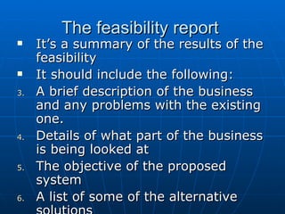 The feasibility reportThe feasibility report
 It’s a summary of the results of theIt’s a summary of the results of the
feasibilityfeasibility
 It should include the following:It should include the following:
3.3. A brief description of the businessA brief description of the business
and any problems with the existingand any problems with the existing
one.one.
4.4. Details of what part of the businessDetails of what part of the business
is being looked atis being looked at
5.5. The objective of the proposedThe objective of the proposed
systemsystem
6.6. A list of some of the alternativeA list of some of the alternative
 