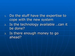 1.1. Do the stuff have the expertise toDo the stuff have the expertise to
cope with the new systemcope with the new system
2.2. Is the technology available ..can itIs the technology available ..can it
be done?be done?
3.3. Is there enough money to goIs there enough money to go
ahead?ahead?
 