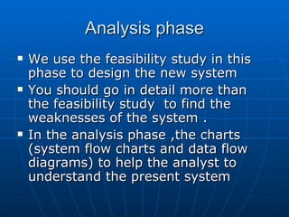 Analysis phaseAnalysis phase
 We use the feasibility study in thisWe use the feasibility study in this
phase to design the new systemphase to design the new system
 You should go in detail more thanYou should go in detail more than
the feasibility study to find thethe feasibility study to find the
weaknesses of the system .weaknesses of the system .
 In the analysis phase ,the chartsIn the analysis phase ,the charts
(system flow charts and data flow(system flow charts and data flow
diagrams) to help the analyst todiagrams) to help the analyst to
understand the present systemunderstand the present system
 