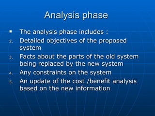 Analysis phaseAnalysis phase
 The analysis phase includes :The analysis phase includes :
2.2. Detailed objectives of the proposedDetailed objectives of the proposed
systemsystem
3.3. Facts about the parts of the old systemFacts about the parts of the old system
being replaced by the new systembeing replaced by the new system
4.4. Any constraints on the systemAny constraints on the system
5.5. An update of the cost /benefit analysisAn update of the cost /benefit analysis
based on the new informationbased on the new information
 