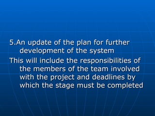 5.An update of the plan for further5.An update of the plan for further
development of the systemdevelopment of the system
This will include the responsibilities ofThis will include the responsibilities of
the members of the team involvedthe members of the team involved
with the project and deadlines bywith the project and deadlines by
which the stage must be completedwhich the stage must be completed
 
