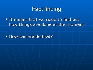 Fact findingFact finding
 It means that we need to find outIt means that we need to find out
how things are done at the momenthow things are done at the moment
 How can we do that?How can we do that?
 
