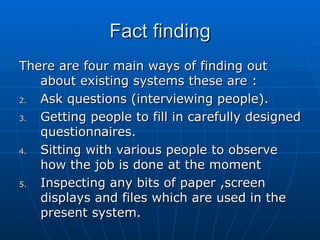 Fact findingFact finding
There are four main ways of finding outThere are four main ways of finding out
about existing systems these are :about existing systems these are :
2.2. Ask questions (interviewing people).Ask questions (interviewing people).
3.3. Getting people to fill in carefully designedGetting people to fill in carefully designed
questionnaires.questionnaires.
4.4. Sitting with various people to observeSitting with various people to observe
how the job is done at the momenthow the job is done at the moment
5.5. Inspecting any bits of paper ,screenInspecting any bits of paper ,screen
displays and files which are used in thedisplays and files which are used in the
present system.present system.
 