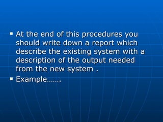  At the end of this procedures youAt the end of this procedures you
should write down a report whichshould write down a report which
describe the existing system with adescribe the existing system with a
description of the output neededdescription of the output needed
from the new system .from the new system .
 Example…….Example…….
 