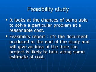 Feasibility studyFeasibility study
 It looks at the chances of being ableIt looks at the chances of being able
to solve a particular problem at ato solve a particular problem at a
reasonable cost.reasonable cost.
 Feasibility report : it’s the documentFeasibility report : it’s the document
produced at the end of the study andproduced at the end of the study and
will give an idea of the time thewill give an idea of the time the
project is likely to take along someproject is likely to take along some
estimate of cost.estimate of cost.
 