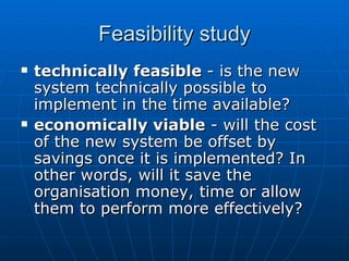 Feasibility studyFeasibility study
 technically feasibletechnically feasible - is the new- is the new
system technically possible tosystem technically possible to
implement in the time available?implement in the time available?
 economically viableeconomically viable - will the cost- will the cost
of the new system be offset byof the new system be offset by
savings once it is implemented? Insavings once it is implemented? In
other words, will it save theother words, will it save the
organisation money, time or alloworganisation money, time or allow
them to perform more effectively?them to perform more effectively?
 
