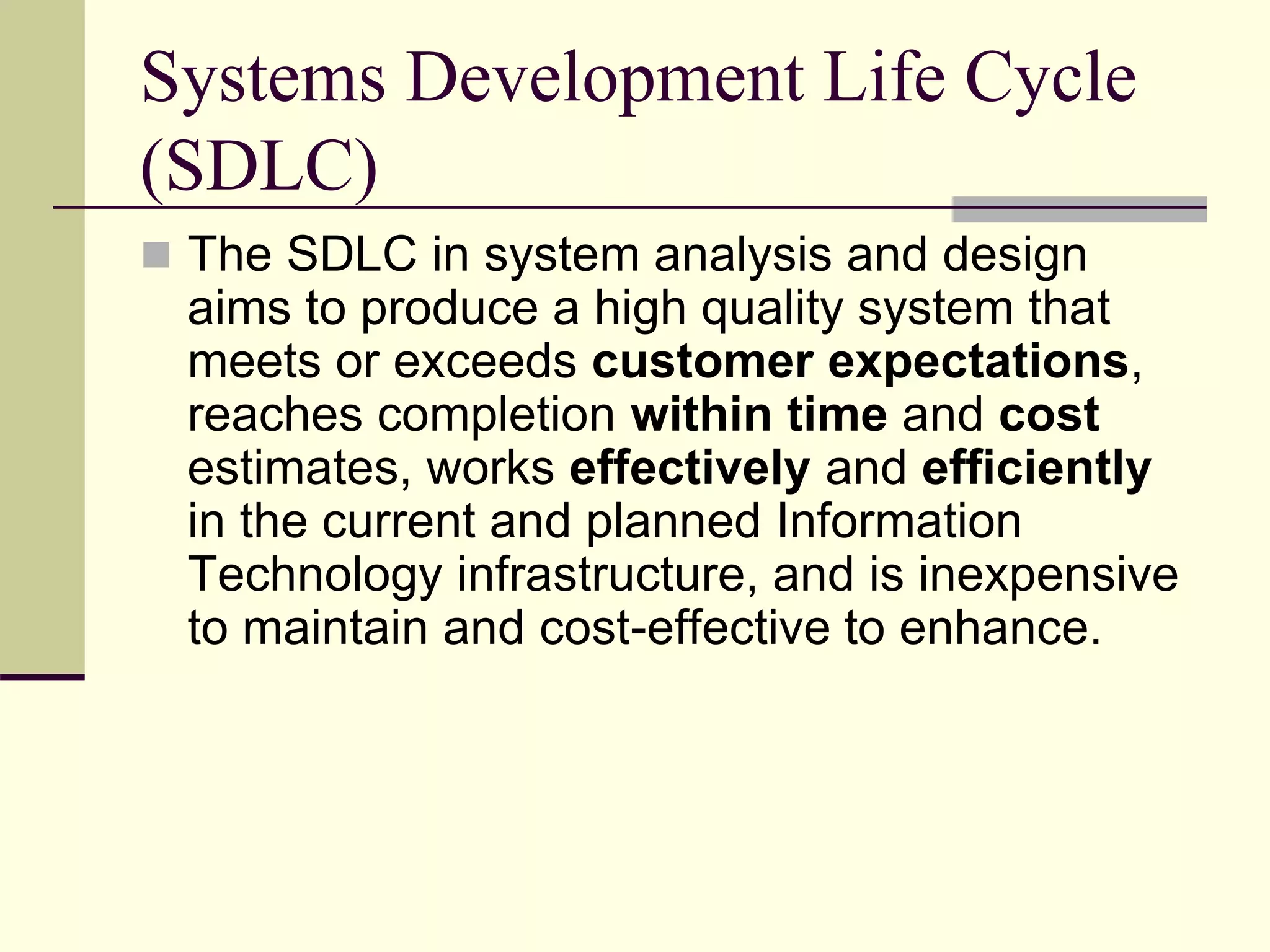 Systems Development Life Cycle
(SDLC)
 The SDLC in system analysis and design
aims to produce a high quality system that
meets or exceeds customer expectations,
reaches completion within time and cost
estimates, works effectively and efficiently
in the current and planned Information
Technology infrastructure, and is inexpensive
to maintain and cost-effective to enhance.
 