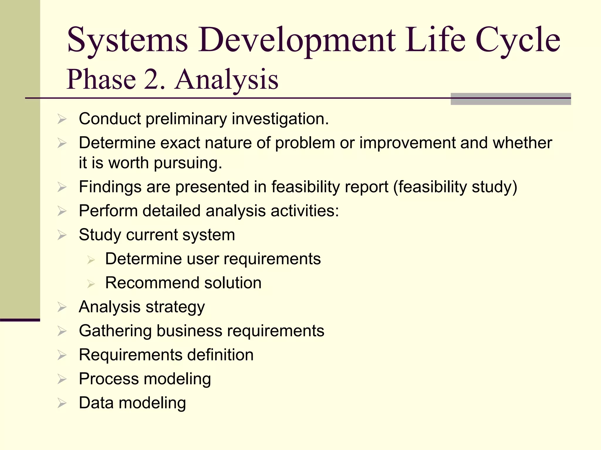 Systems Development Life Cycle
Phase 2. Analysis
 Conduct preliminary investigation.
 Determine exact nature of problem or improvement and whether
it is worth pursuing.
 Findings are presented in feasibility report (feasibility study)
 Perform detailed analysis activities:
 Study current system
 Determine user requirements
 Recommend solution
 Analysis strategy
 Gathering business requirements
 Requirements definition
 Process modeling
 Data modeling
 