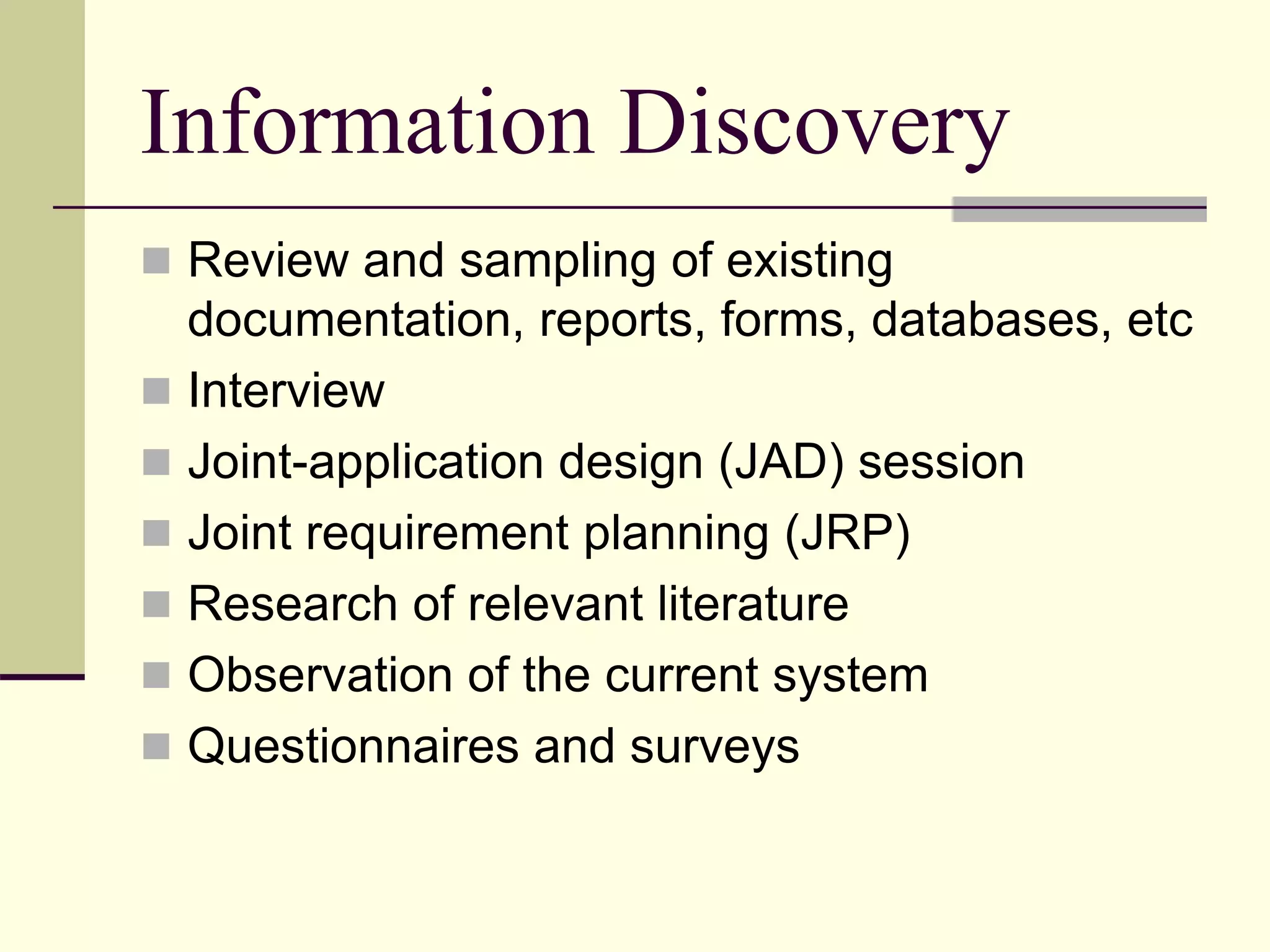 Information Discovery
 Review and sampling of existing
documentation, reports, forms, databases, etc
 Interview
 Joint-application design (JAD) session
 Joint requirement planning (JRP)
 Research of relevant literature
 Observation of the current system
 Questionnaires and surveys
 
