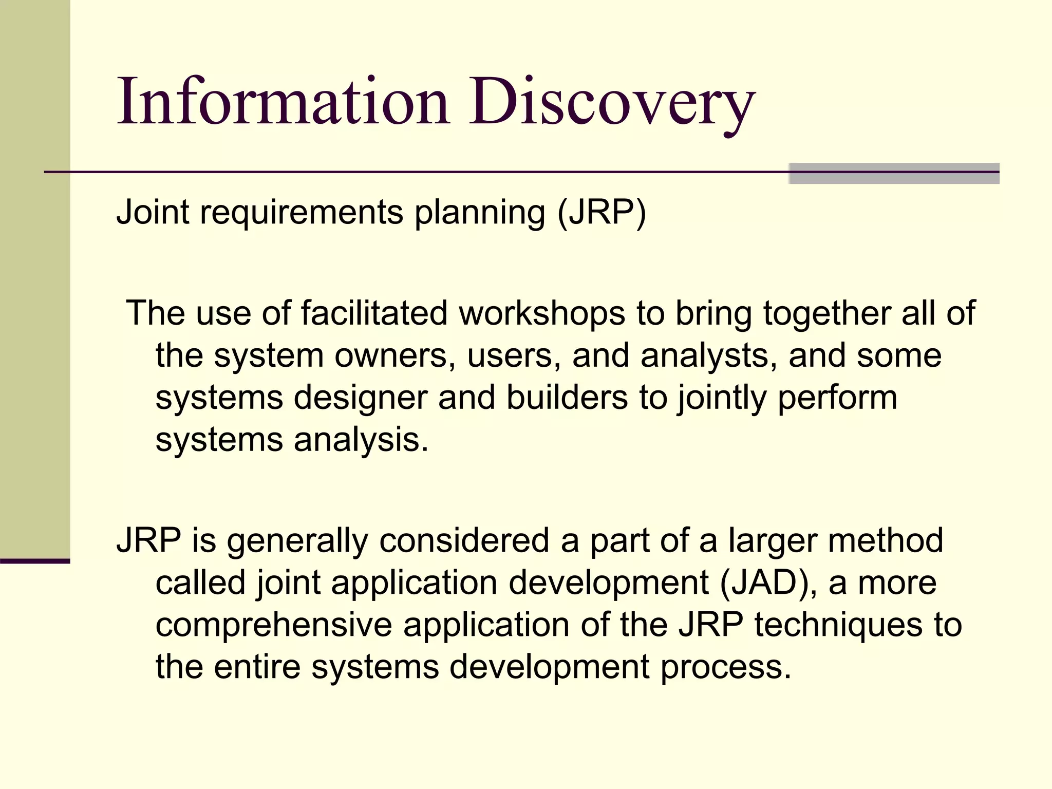 Information Discovery
Joint requirements planning (JRP)
The use of facilitated workshops to bring together all of
the system owners, users, and analysts, and some
systems designer and builders to jointly perform
systems analysis.
JRP is generally considered a part of a larger method
called joint application development (JAD), a more
comprehensive application of the JRP techniques to
the entire systems development process.
 