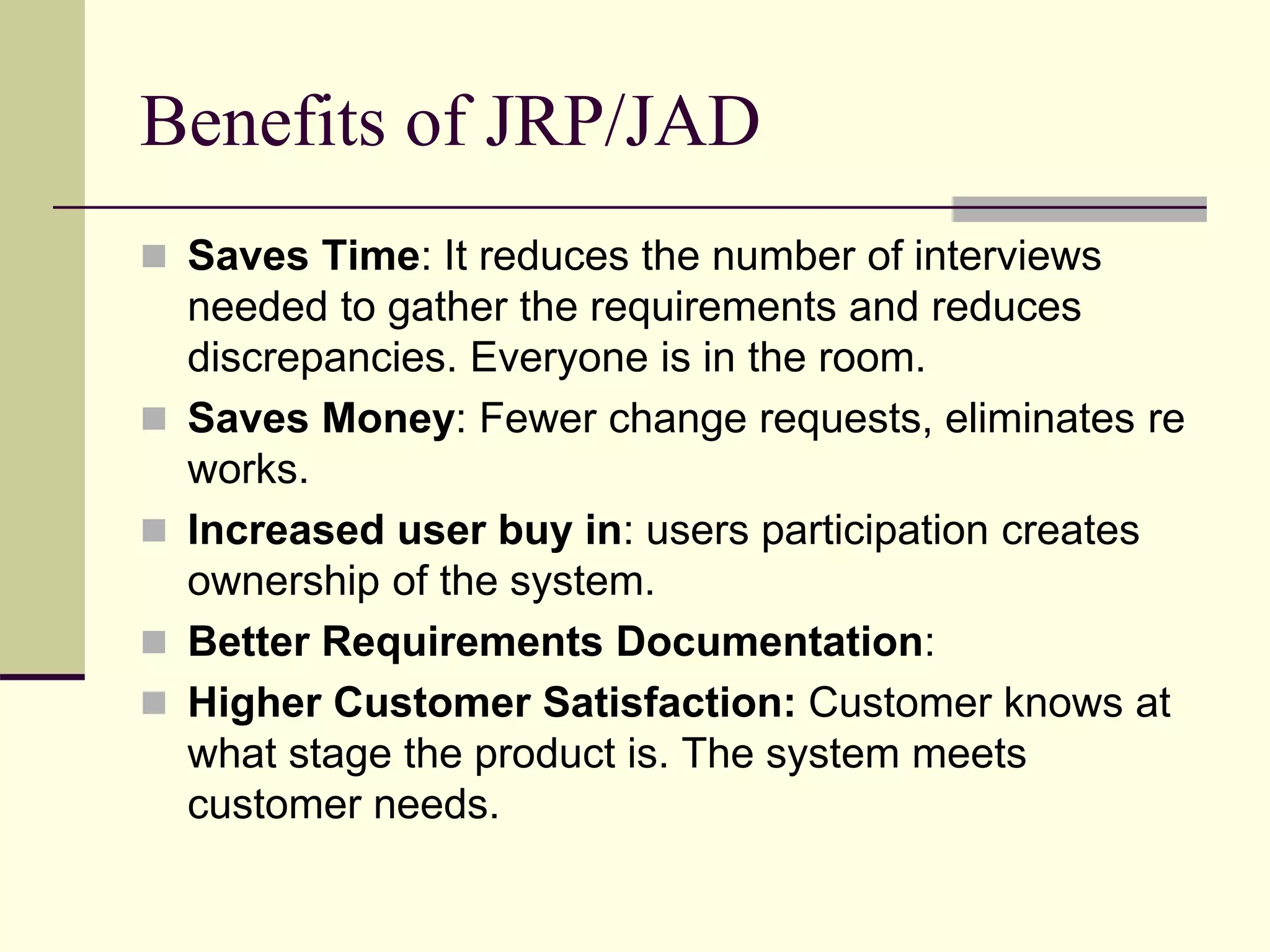 Benefits of JRP/JAD
 Saves Time: It reduces the number of interviews
needed to gather the requirements and reduces
discrepancies. Everyone is in the room.
 Saves Money: Fewer change requests, eliminates re
works.
 Increased user buy in: users participation creates
ownership of the system.
 Better Requirements Documentation:
 Higher Customer Satisfaction: Customer knows at
what stage the product is. The system meets
customer needs.
 