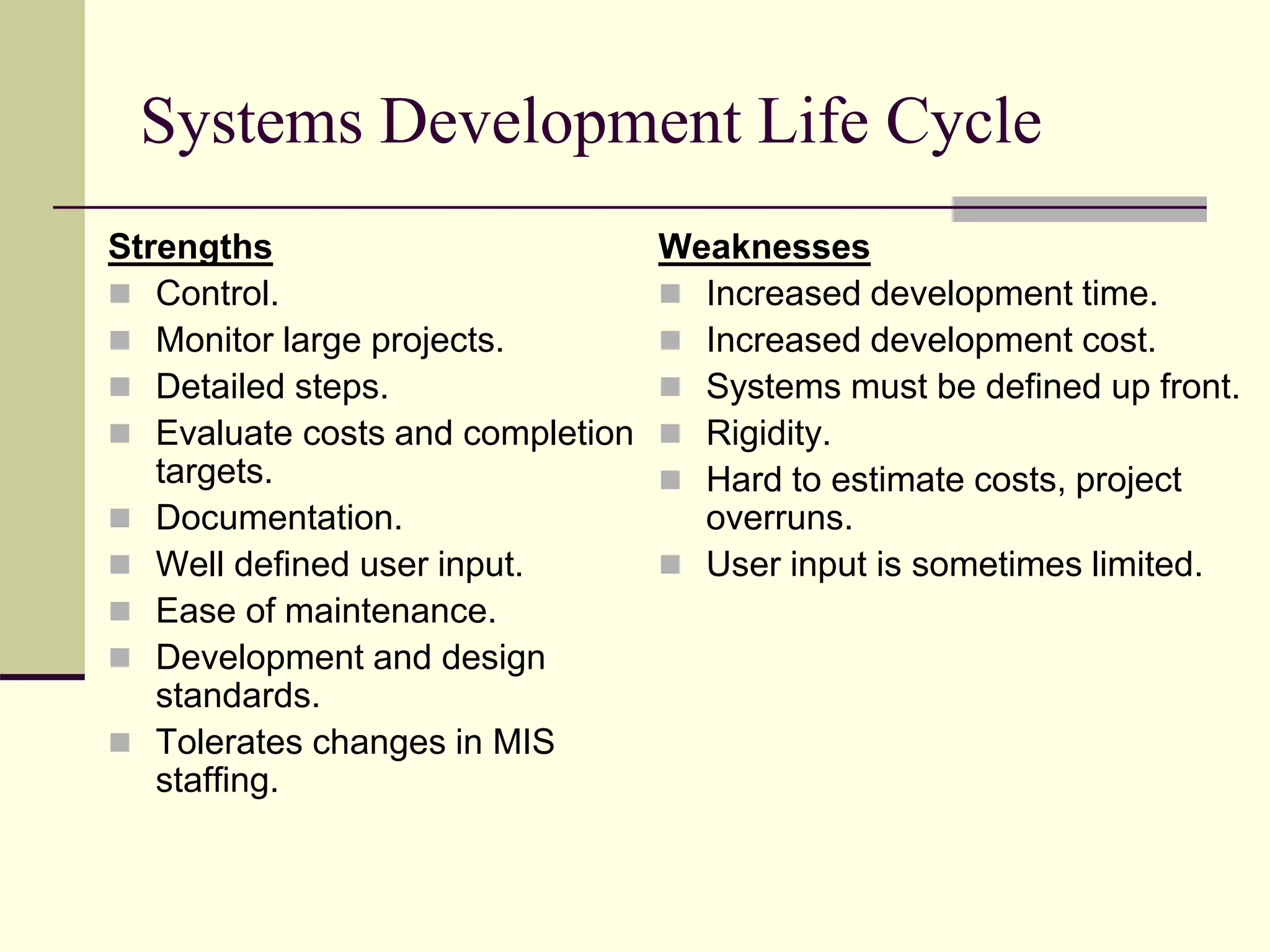 Systems Development Life Cycle
Strengths
 Control.
 Monitor large projects.
 Detailed steps.
 Evaluate costs and completion
targets.
 Documentation.
 Well defined user input.
 Ease of maintenance.
 Development and design
standards.
 Tolerates changes in MIS
staffing.
Weaknesses
 Increased development time.
 Increased development cost.
 Systems must be defined up front.
 Rigidity.
 Hard to estimate costs, project
overruns.
 User input is sometimes limited.
 