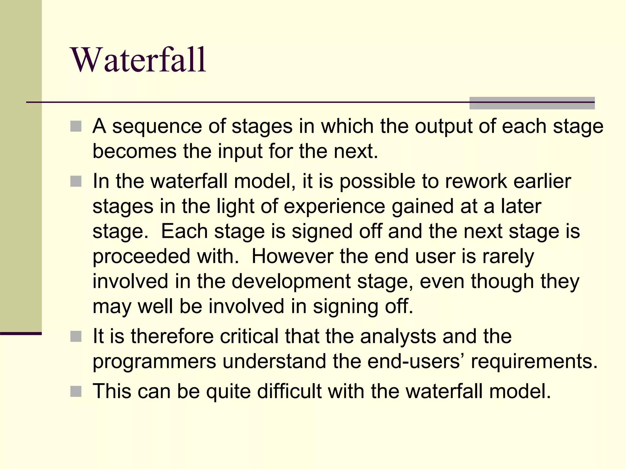 Waterfall
 A sequence of stages in which the output of each stage
becomes the input for the next.
 In the waterfall model, it is possible to rework earlier
stages in the light of experience gained at a later
stage. Each stage is signed off and the next stage is
proceeded with. However the end user is rarely
involved in the development stage, even though they
may well be involved in signing off.
 It is therefore critical that the analysts and the
programmers understand the end-users’ requirements.
 This can be quite difficult with the waterfall model.
 
