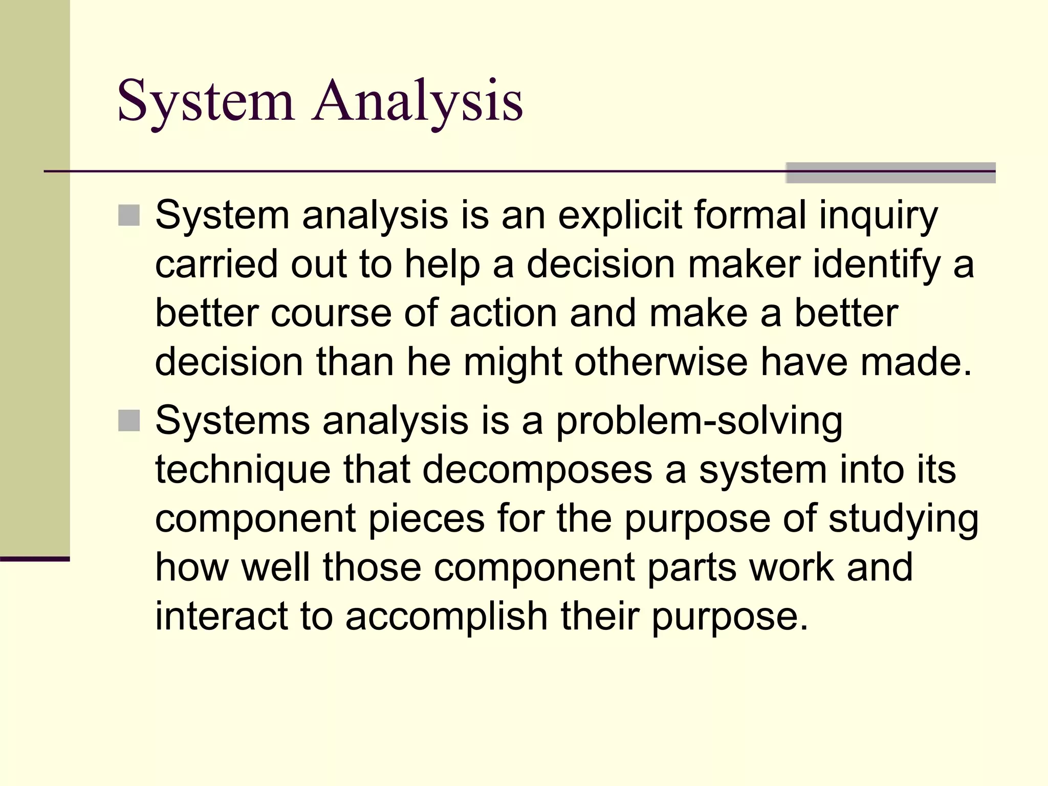 System Analysis
 System analysis is an explicit formal inquiry
carried out to help a decision maker identify a
better course of action and make a better
decision than he might otherwise have made.
 Systems analysis is a problem-solving
technique that decomposes a system into its
component pieces for the purpose of studying
how well those component parts work and
interact to accomplish their purpose.
 