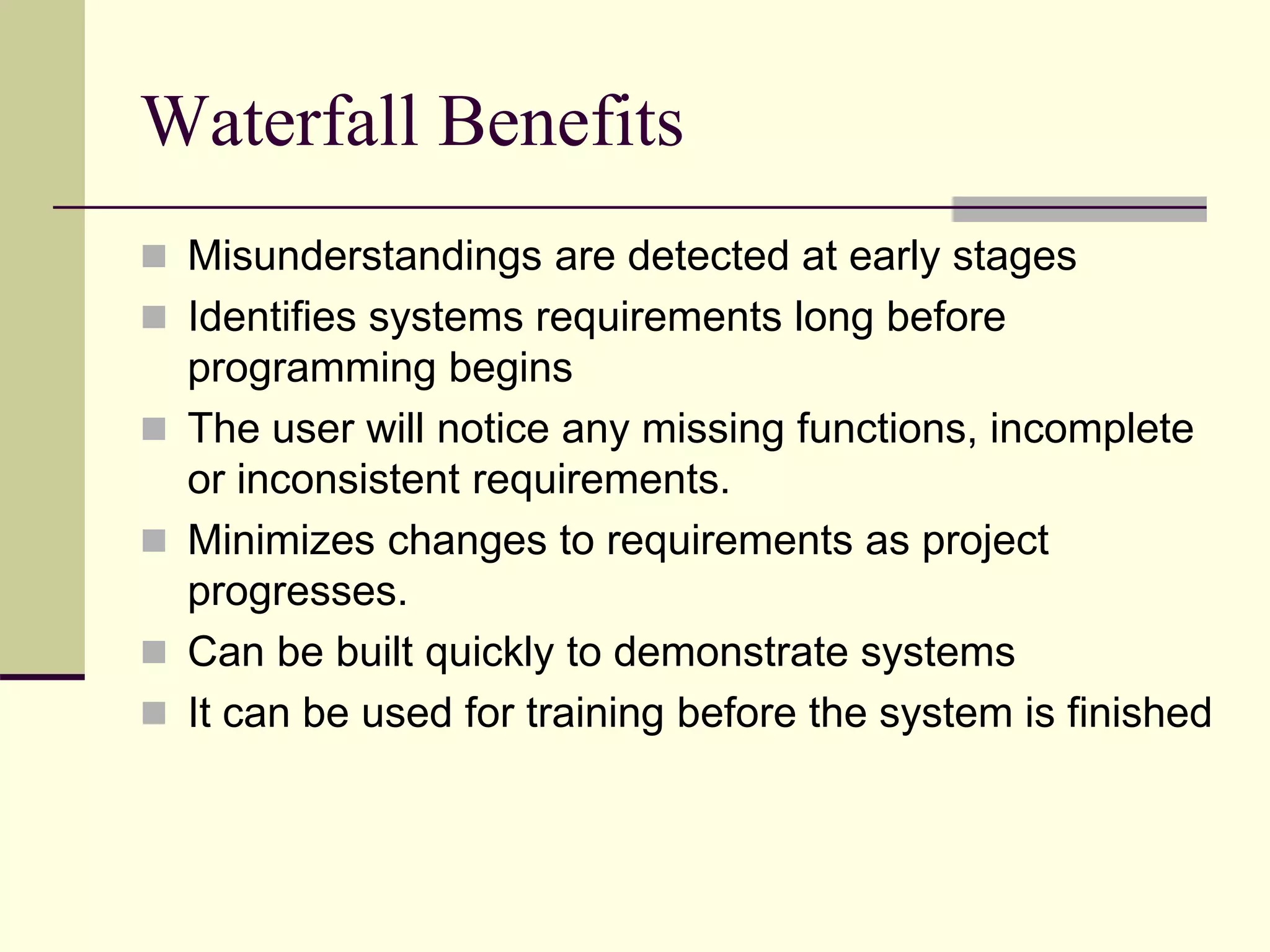 Waterfall Benefits
 Misunderstandings are detected at early stages
 Identifies systems requirements long before
programming begins
 The user will notice any missing functions, incomplete
or inconsistent requirements.
 Minimizes changes to requirements as project
progresses.
 Can be built quickly to demonstrate systems
 It can be used for training before the system is finished
 