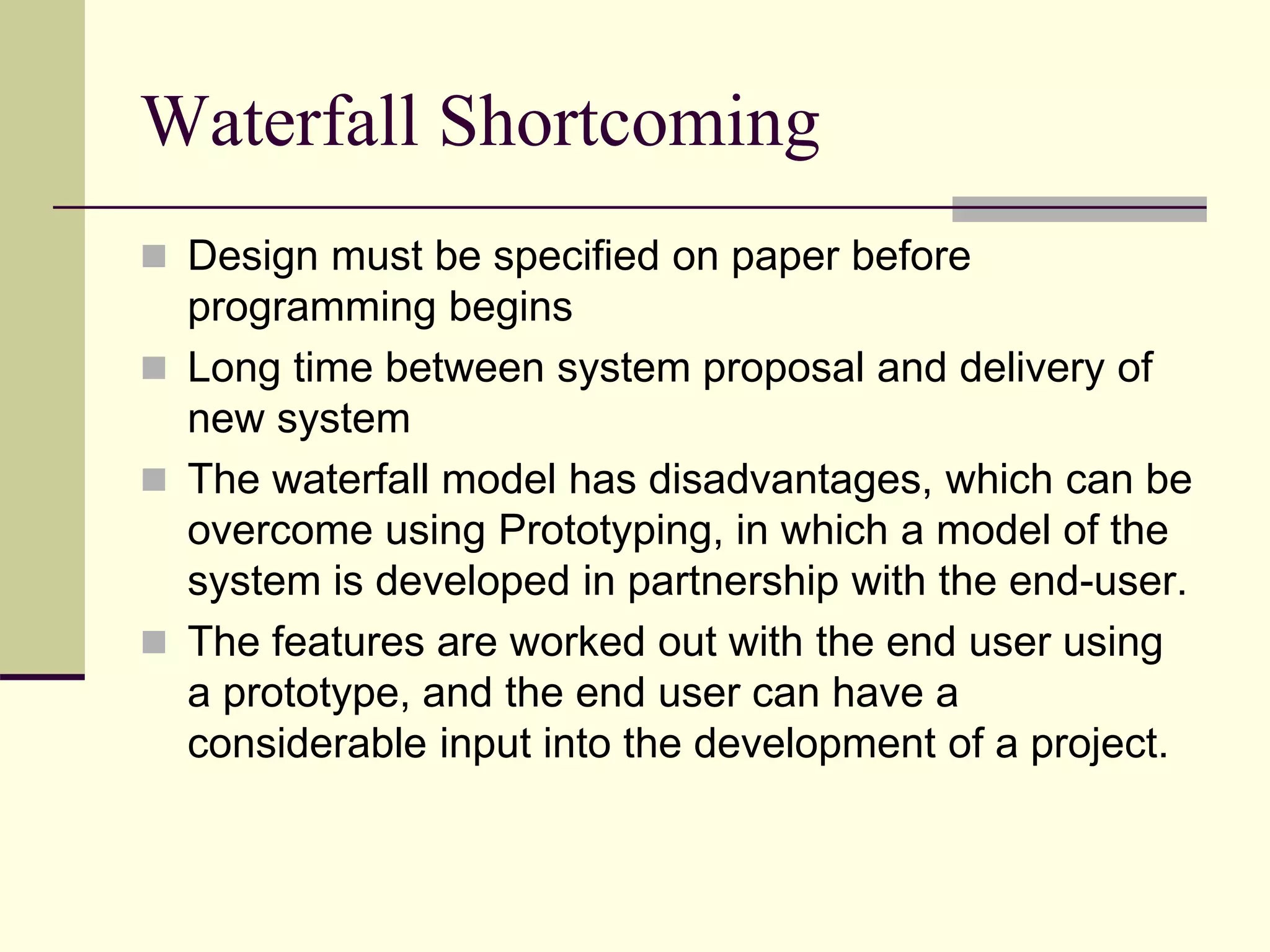 Waterfall Shortcoming
 Design must be specified on paper before
programming begins
 Long time between system proposal and delivery of
new system
 The waterfall model has disadvantages, which can be
overcome using Prototyping, in which a model of the
system is developed in partnership with the end-user.
 The features are worked out with the end user using
a prototype, and the end user can have a
considerable input into the development of a project.
 