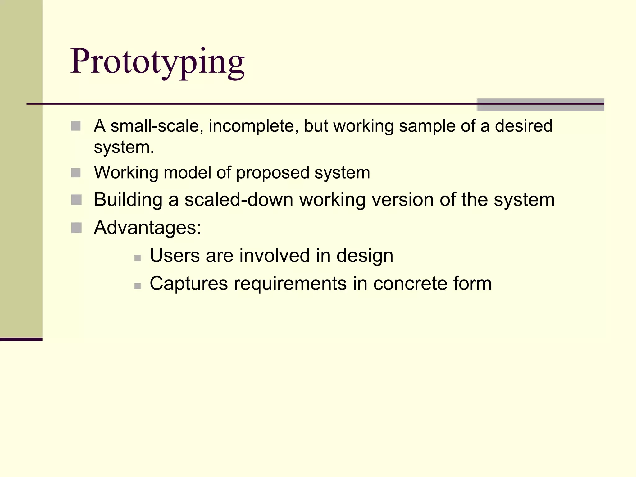 Prototyping
 A small-scale, incomplete, but working sample of a desired
system.
 Working model of proposed system
 Building a scaled-down working version of the system
 Advantages:
 Users are involved in design
 Captures requirements in concrete form
 