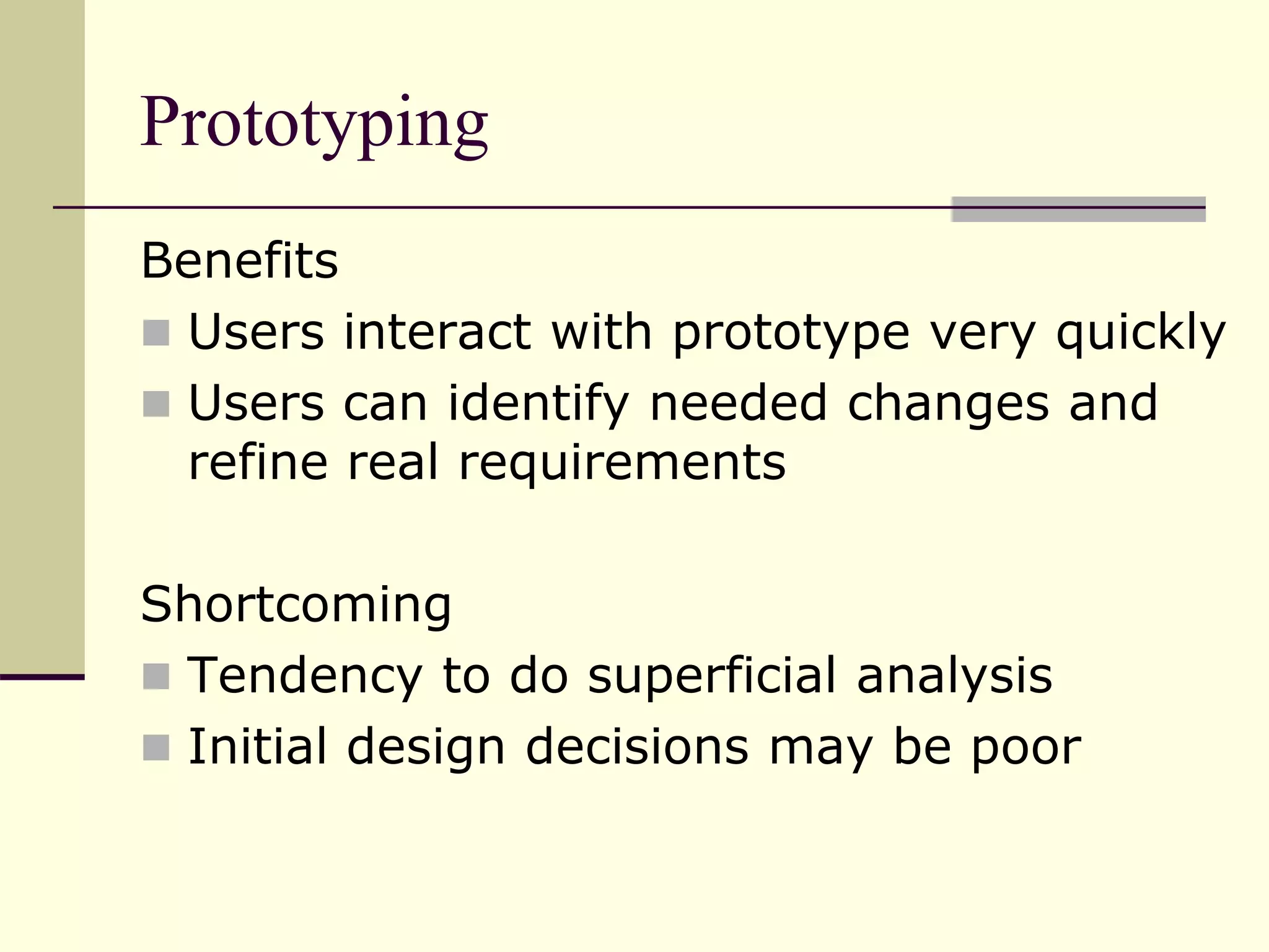 Prototyping
Benefits
 Users interact with prototype very quickly
 Users can identify needed changes and
refine real requirements
Shortcoming
 Tendency to do superficial analysis
 Initial design decisions may be poor
 