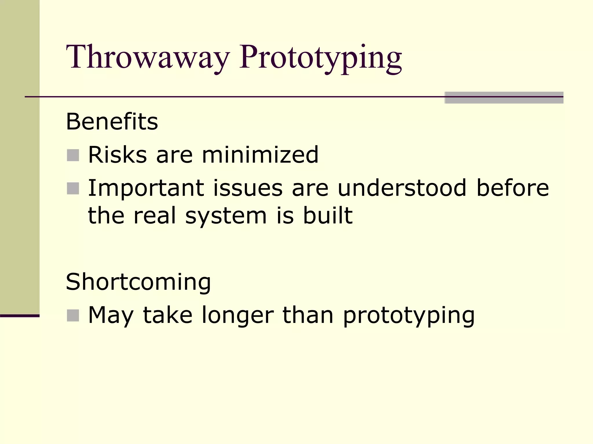 Throwaway Prototyping
Benefits
 Risks are minimized
 Important issues are understood before
the real system is built
Shortcoming
 May take longer than prototyping
 