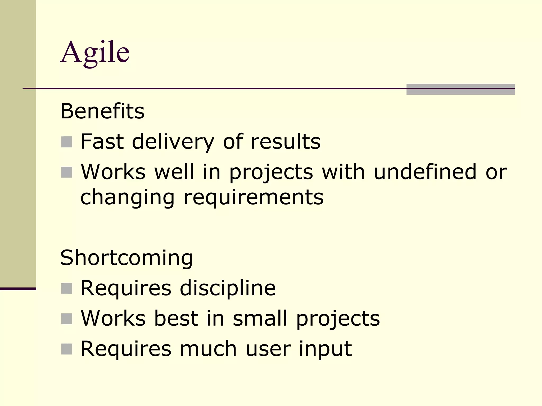 Agile
Benefits
 Fast delivery of results
 Works well in projects with undefined or
changing requirements
Shortcoming
 Requires discipline
 Works best in small projects
 Requires much user input
 