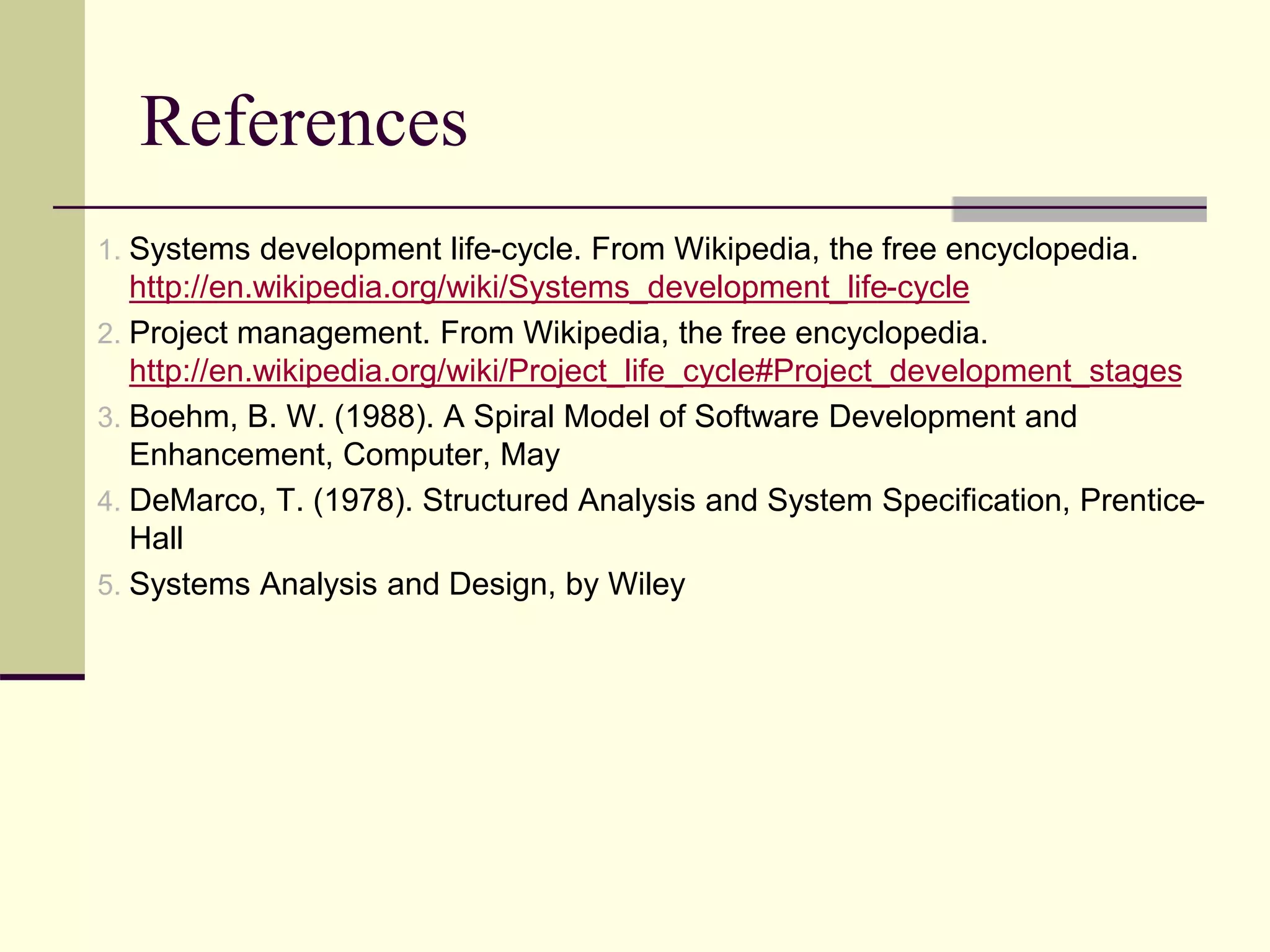 References
1. Systems development life-cycle. From Wikipedia, the free encyclopedia.
http://en.wikipedia.org/wiki/Systems_development_life-cycle
2. Project management. From Wikipedia, the free encyclopedia.
http://en.wikipedia.org/wiki/Project_life_cycle#Project_development_stages
3. Boehm, B. W. (1988). A Spiral Model of Software Development and
Enhancement, Computer, May
4. DeMarco, T. (1978). Structured Analysis and System Specification, Prentice-
Hall
5. Systems Analysis and Design, by Wiley
 