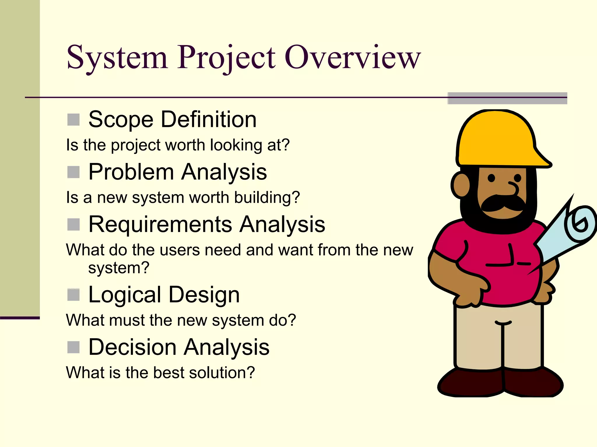 System Project Overview
 Scope Definition
Is the project worth looking at?
 Problem Analysis
Is a new system worth building?
 Requirements Analysis
What do the users need and want from the new
system?
 Logical Design
What must the new system do?
 Decision Analysis
What is the best solution?
 
