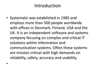 Introduction
• Systematic was established in 1985 and
employs more than 500 people worldwide
with offices in Denmark, Finland, USA and the
UK. It is an independent software and systems
company focusing on complex and critical IT
solutions within information and
communication systems. Often these systems
are mission critical with high demands on
reliability, safety, accuracy and usability.
•
 