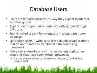 Database Users
• Users are differentiated by the way they expect to interact
  with the system
• Application programmers – interact with system through
  DML calls
• Sophisticated users – form requests in a database query
  language
• Specialized users – write specialized database applications
  that do not fit into the traditional data processing
  framework
• Naive users – invoke one of the permanent application
  programs that have been written previously
   – E.g. people accessing database over the web, bank tellers,
     clerical staff
 