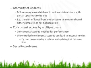 – Atomicity of updates
   • Failures may leave database in an inconsistent state with
     partial updates carried out
   • E.g. transfer of funds from one account to another should
     either complete or not happen at all
– Concurrent access by multiple users
   • Concurrent accessed needed for performance
   • Uncontrolled concurrent accesses can lead to inconsistencies
       – E.g. two people reading a balance and updating it at the same
         time
– Security problems
 