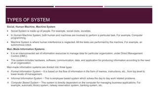 TYPES OF SYSTEM
Social, Human-Machine, Machine System
 Social System is made up of people. For example, social clubs, societies.
 In Human-Machine System, both human and machines are involved to perform a particular task. For example, Computer
programming.
 Machine System is where human interference is neglected. All the tasks are performed by the machine. For example, an
autonomous robot.
Man–Made Information Systems
 It is an interconnected set of information resources to manage data for particular organization, under Direct Management
Control (DMC).
 This system includes hardware, software, communication, data, and application for producing information according to the need
of an organization.
Man-made information systems are divided into three types :
 Formal Information System − It is based on the flow of information in the form of memos, instructions, etc., from top level to
lower levels of management.
 Informal Information System − This is employee based system which solves the day to day work related problems.
 Computer Based System − This system is directly dependent on the computer for managing business applications. For
example, automatic library system, railway reservation system, banking system, etc.
 