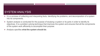 SYSTEM ANALYSIS
 It is a process of collecting and interpreting facts, identifying the problems, and decomposition of a system
into its components.
 System analysis is conducted for the purpose of studying a system or its parts in order to identify its
objectives. It is a problem solving technique that improves the system and ensures that all the components
of the system work efficiently to accomplish their purpose.
 Analysis specifies what the system should do.
 