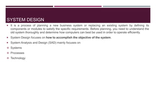SYSTEM DESIGN
 It is a process of planning a new business system or replacing an existing system by defining its
components or modules to satisfy the specific requirements. Before planning, you need to understand the
old system thoroughly and determine how computers can best be used in order to operate efficiently.
 System Design focuses on how to accomplish the objective of the system.
 System Analysis and Design (SAD) mainly focuses on
 Systems
 Processes
 Technology
 