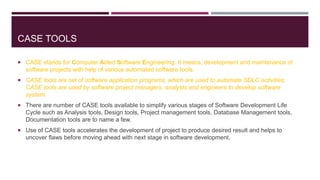 CASE TOOLS
 CASE stands for Computer Aided Software Engineering. It means, development and maintenance of
software projects with help of various automated software tools.
 CASE tools are set of software application programs, which are used to automate SDLC activities.
CASE tools are used by software project managers, analysts and engineers to develop software
system.
 There are number of CASE tools available to simplify various stages of Software Development Life
Cycle such as Analysis tools, Design tools, Project management tools, Database Management tools,
Documentation tools are to name a few.
 Use of CASE tools accelerates the development of project to produce desired result and helps to
uncover flaws before moving ahead with next stage in software development.
 