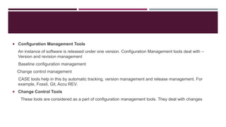  Configuration Management Tools
An instance of software is released under one version. Configuration Management tools deal with –
Version and revision management
Baseline configuration management
Change control management
CASE tools help in this by automatic tracking, version management and release management. For
example, Fossil, Git, Accu REV.
 Change Control Tools
These tools are considered as a part of configuration management tools. They deal with changes
 