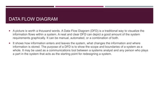 DATA FLOW DIAGRAM
 A picture is worth a thousand words. A Data Flow Diagram (DFD) is a traditional way to visualize the
information flows within a system. A neat and clear DFD can depict a good amount of the system
requirements graphically. It can be manual, automated, or a combination of both.
 It shows how information enters and leaves the system, what changes the information and where
information is stored. The purpose of a DFD is to show the scope and boundaries of a system as a
whole. It may be used as a communications tool between a systems analyst and any person who plays
a part in the system that acts as the starting point for redesigning a system.
 